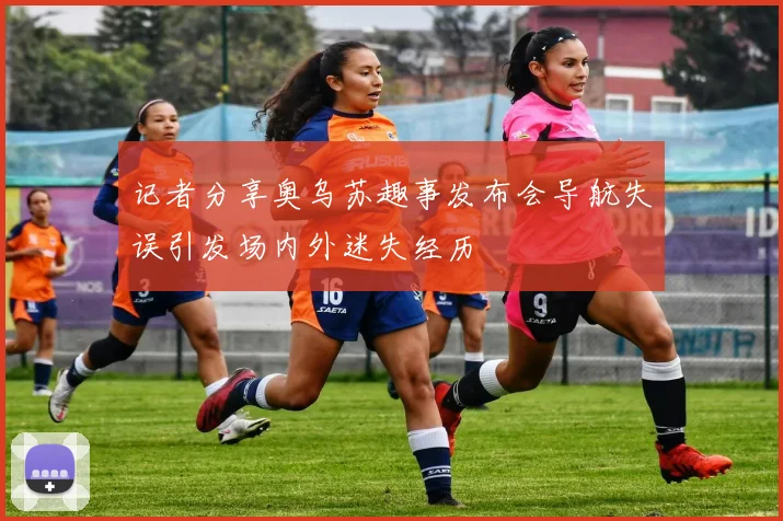 记者分享奥乌苏趣事发布会导航失误引发场内外迷失经历