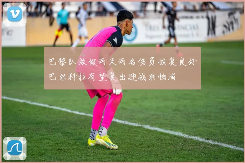 巴黎队放假两天两名伤员恢复良好巴尔科拉有望复出迎战利物浦
