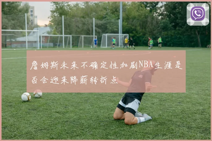 詹姆斯未来不确定性加剧NBA生涯是否会迎来降薪转折点