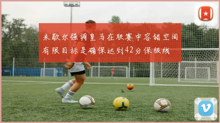 米歇尔强调皇马在联赛中容错空间有限目标是确保达到42分保级线